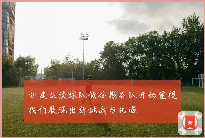 刘建业谈球队低谷期各队开始重视我们展现出新挑战与机遇