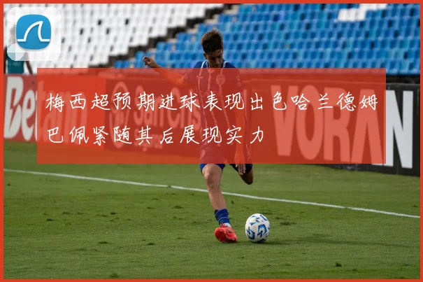 梅西超预期进球表现出色哈兰德姆巴佩紧随其后展现实力