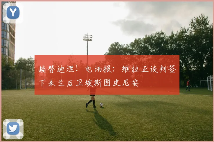 接替迪涅！电讯报：维拉正谈判签下米兰后卫埃斯图皮尼安