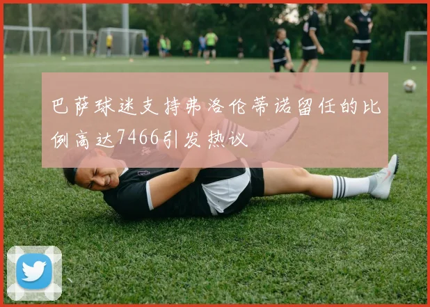 巴萨球迷支持弗洛伦蒂诺留任的比例高达7466引发热议