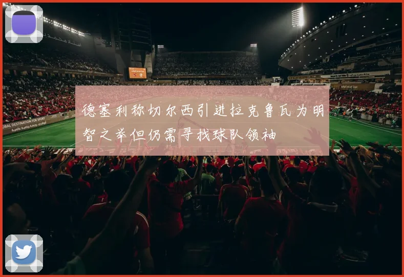 德塞利称切尔西引进拉克鲁瓦为明智之举但仍需寻找球队领袖