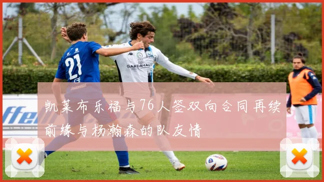 凯莱布乐福与76人签双向合同再续前缘与杨瀚森的队友情