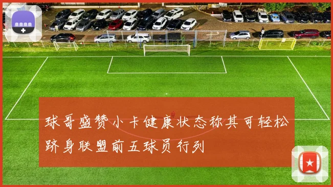 球哥盛赞小卡健康状态称其可轻松跻身联盟前五球员行列