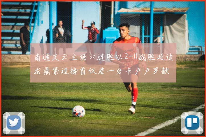 南通支云主场六连胜以2-0战胜延边龙鼎紧追榜首仅差一分卡卢卢罗歆破门助力