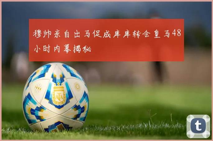 穆帅亲自出马促成库库转会皇马48小时内幕揭秘